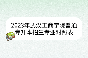2023年武汉工商学院普通专升本招生专业对照表