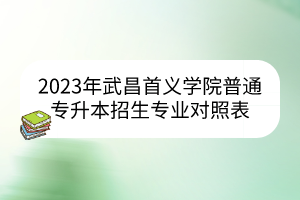 2023年武昌首义学院普通专升本招生专业对照表