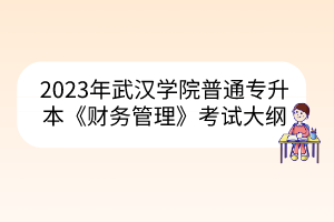 2023年武汉学院普通专升本《财务管理》考试大纲