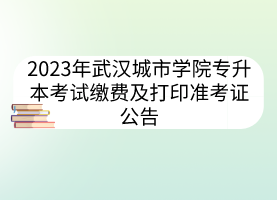 2023年武汉城市学院专升本考试缴费及打印准考证公告