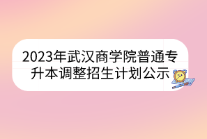 2023年武汉商学院普通专升本调整招生计划公示
