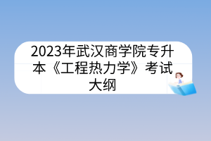 2023年武汉商学院专升本《工程热力学》考试大纲