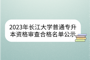 2023年长江大学普通专升本资格审查合格名单公示