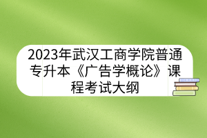 2023年武汉工商学院普通专升本《广告学概论》课程考试大纲