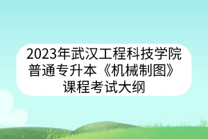 2023年武汉工程科技学院普通专升本《机械制图》课程考试大纲