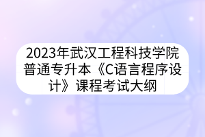 2023年武汉工程科技学院普通专升本《C语言程序设计》课程考试大纲