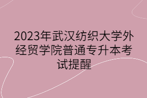 2023年武汉纺织大学外经贸学院普通专升本考试提醒