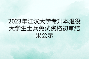 2023年江汉大学专升本退役大学生士兵免试资格初审结果公示