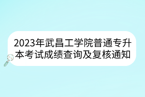 2023年武昌工学院普通专升本考试成绩查询及复核通知