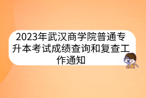 2023年武汉商学院普通专升本考试成绩查询和复查工作通知