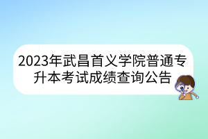 2023年武昌首义学院普通专升本考试成绩查询公告