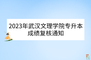 2023年武汉文理学院专升本成绩复核通知