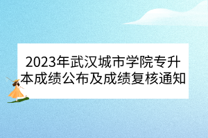 2023年武汉城市学院专升本成绩公布及成绩复核通知