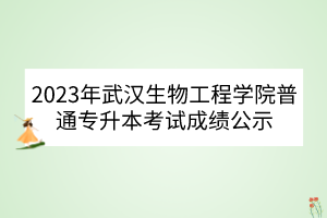 2023年武汉生物工程学院普通专升本考试成绩公示